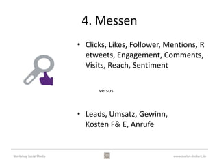 1. Planen
                        • Was sind die Ziele des
                          Unternehmens?
                        • Wie sieht der Business Plan
                          aus?
                        • Wie ist die gegenwärtige
                          Beziehung zu unseren Kunden?
                        • Welche Beziehung wünschen
                          wir zu unseren Kunden?

                        Wie kann SM uns dabei
                        unterstützen?
Workshop Social Media                           www.evelyn-deckert.de
 