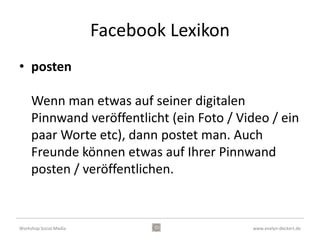 Facebook Funktionen
                                  • Profilmenü
                                    Reihenfolge von
                                    Freunden, Fotos, Karte,
                                    Abonnenten,
                                    “Gefällt-mir”-
                                    Angaben, Notizen,
                                    Abonnements,
                                    Apps



Workshop Social Media                             www.evelyn-deckert.de
 