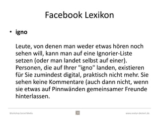 Facebook Lexikon
•    adden – jemand dazufügen
•    posten – veröffentlichen
•    liken – „Gefällt mir“ vergeben
•    igno- jemanden ausblenden
•    share – gepostete Inhalte Dritter weiterleiten
•    Freundes - Listen – Filtern von Inhalten
•    markieren – auf Fotos
•    und außerdem: Eventeinladungen, Chat, Spiele, …



Workshop Social Media                          www.evelyn-deckert.de
 