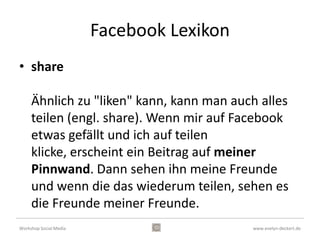 Facebook Lexikon
• posten

     Wenn man etwas auf seiner digitalen
     Pinnwand veröffentlicht (ein Foto / Video / ein
     paar Worte etc), dann postet man. Auch
     Freunde können etwas auf Ihrer Pinnwand
     posten / veröffentlichen.


Workshop Social Media                      www.evelyn-deckert.de
 