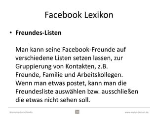Facebook Lexikon
• liken

     Es gibt auf Facebook einen "Gefällt-mir-
     Button". Man kann so ziemlich alles "liken".
     Egal ob das Bilder, Statusmeldungen oder
     sonst irgendwas ist, dass jemand postet.




Workshop Social Media                      www.evelyn-deckert.de
 
