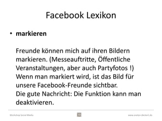 Facebook Lexikon
• igno

     Leute, von denen man weder etwas hören noch
     sehen will, kann man auf eine Ignorier-Liste
     setzen (oder man landet selbst auf einer).
     Personen, die auf Ihrer "igno" landen, existieren
     für Sie zumindest digital, praktisch nicht mehr. Sie
     sehen keine Kommentare (auch dann nicht, wenn
     sie etwas auf Pinnwänden gemeinsamer Freunde
     hinterlassen.

Workshop Social Media                           www.evelyn-deckert.de
 