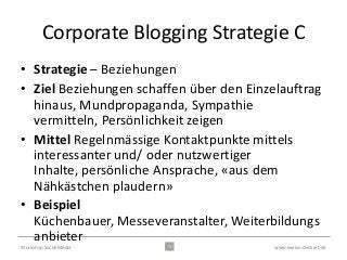 Corporate Blogging Strategie C
• Strategie – Beziehungen
• Ziel Beziehungen schaffen über den Einzelauftrag
  hinaus, Mundpropaganda, Sympathie
  vermitteln, Persönlichkeit zeigen
• Mittel Regelnmässige Kontaktpunkte mittels
  interessanter und/ oder nutzwertiger
  Inhalte, persönliche Ansprache, «aus dem
  Nähkästchen plaudern»
• Beispiel
  Küchenbauer, Messeveranstalter, Weiterbildungs
  anbieter
Workshop Social Media                     www.evelyn-deckert.de
 