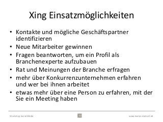 Xing Einsatzmöglichkeiten
• Kontakte und mögliche Geschäftspartner
  identifizieren
• Neue Mitarbeiter gewinnen
• Fragen beantworten, um ein Profil als
  Branchenexperte aufzubauen
• Rat und Meinungen der Branche erfragen
• mehr über Konkurrenzunternehmen erfahren
  und wer bei ihnen arbeitet
• etwas mehr über eine Person zu erfahren, mit der
  Sie ein Meeting haben

Workshop Social Media                    www.evelyn-deckert.de
 