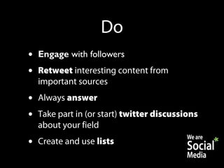Do
•   Engage with followers
•   Retweet interesting content from
    important sources
•   Always answer
•   Take part in (or start) twitter discussions
    about your field
•   Create and use lists
 
