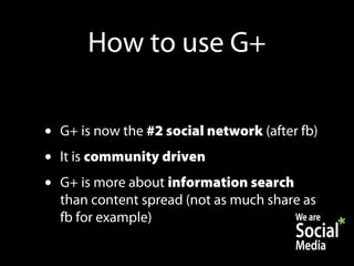 How to use G+

•   G+ is now the #2 social network (after fb)
•   It is community driven
•   G+ is more about information search
    than content spread (not as much share as
    fb for example)
 