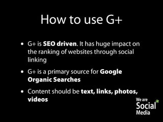 How to use G+
•   G+ is SEO driven. It has huge impact on
    the ranking of websites through social
    linking
•   G+ is a primary source for Google
    Organic Searches
•   Content should be text, links, photos,
    videos
 