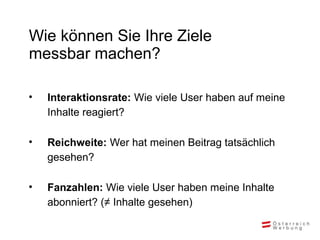 Wie können Sie Ihre Ziele
messbar machen?
• Interaktionsrate: Wie viele User haben auf meine
Inhalte reagiert?
• Reichweite: Wer hat meinen Beitrag tatsächlich
gesehen?
• Fanzahlen: Wie viele User haben meine Inhalte
abonniert? (≠ Inhalte gesehen)
 