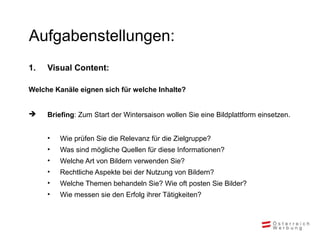Aufgabenstellungen:
1. Visual Content:
Welche Kanäle eignen sich für welche Inhalte?
 Briefing: Zum Start der Wintersaison wollen Sie eine Bildplattform einsetzen.
• Wie prüfen Sie die Relevanz für die Zielgruppe?
• Was sind mögliche Quellen für diese Informationen?
• Welche Art von Bildern verwenden Sie?
• Rechtliche Aspekte bei der Nutzung von Bildern?
• Welche Themen behandeln Sie? Wie oft posten Sie Bilder?
• Wie messen sie den Erfolg ihrer Tätigkeiten?
 