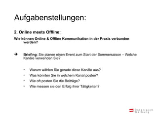 Aufgabenstellungen:
2. Online meets Offline:
Wie können Online & Offline Kommunikation in der Praxis verbunden
werden?
 Briefing: Sie planen einen Event zum Start der Sommersaison – Welche
Kanäle verwenden Sie?
• Warum wählen Sie gerade diese Kanäle aus?
• Was könnten Sie in welchem Kanal posten?
• Wie oft posten Sie die Beiträge?
• Wie messen sie den Erfolg ihrer Tätigkeiten?
 
