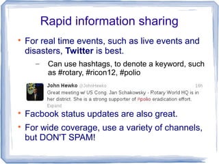 Rapid information sharing

For real time events, such as live events and
disasters, Twitter is best.
– Can use hashtags, to denote a keyword, such
as #rotary, #ricon12, #polio

Facbook status updates are also great.

For wide coverage, use a variety of channels,
but DON'T SPAM!
 