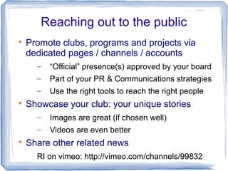 Reaching out to the public

Promote clubs, programs and projects via
dedicated pages / channels / accounts
– “Official” presence(s) approved by your board
– Part of your PR & Communications strategies
– Use the right tools to reach the right people

Showcase your club: your unique stories
– Images are great (if chosen well)
– Videos are even better

Share other related news
RI on vimeo: http://vimeo.com/channels/99832
 