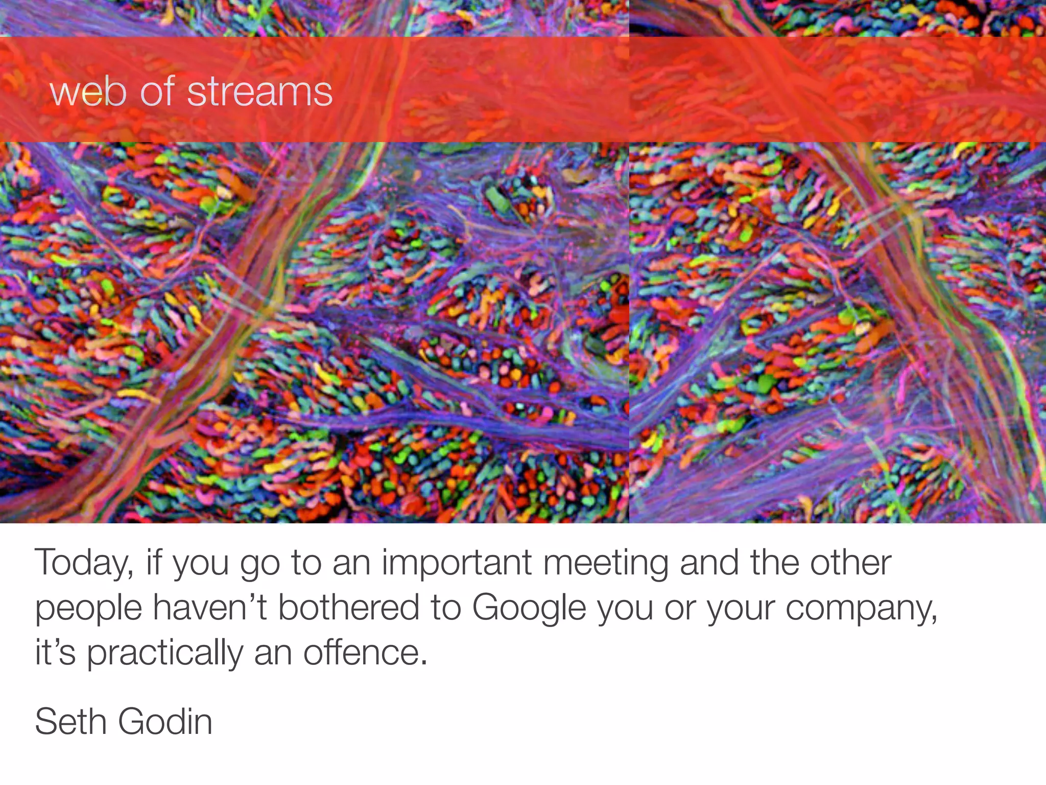 web of streams




Today, if you go to an important meeting and the other
people haven’t bothered to Google you or your company,
it’s practically an offence.
Seth Godin
 