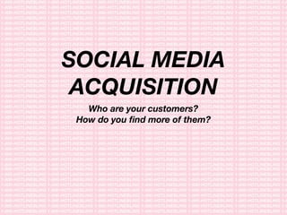 SOCIAL MEDIA
ACQUISITION
Who are your customers?
How do you ﬁnd more of them?
 