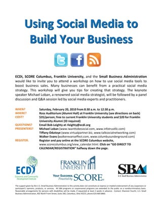 Using Social Media to
           Build Your Business

ECDI, SCORE Columbus, Franklin University, and the Small Business Administration
would like to invite you to attend a workshop on how to use social media tools to
boost business sales. Many businesses can benefit from a practical social media
strategy. This workshop will give you tips for creating that strategy. The keynote
speaker Michael Loban, a renowned social media strategist, will be followed by a panel
discussion and Q&A session led by social media experts and practitioners.

WHEN?                      Saturday, February 20, 2010 from 8:30 a.m. to 12:30 p.m.
WHERE?                     Ross Auditorium (Alumni Hall) at Franklin University (see directions on back)
COST?                      $35/person; free to current Franklin University students and $20 for Franklin
                           University Alumni (ID required)
QUESTIONS?                 Email Bob Leighty at rleighty@ecdi.org
PRESENTERS?                Michael Loban (www.iwanttobesocial.com, www.infotrustllc.com)
                           Tiffany Odutoye (www.virtualpartner.biz, www.talksocialnetworking.com)
                           Walker Evans (walkerevanseffect.com, www.columbusunderground.com)
REGISTER.                  Register and pay online at the SCORE Columbus website,
                           www.scorecolumbus.org/view_calendar.html. Click on “GO DIRECT TO
                           CALENDAR/REGISTRATION” halfway down the page.




The support given by the U.S. Small Business Administration to this activity does not constitute an express or implied endorsement of any cosponsors or
participant’s opinions, products, or services. All SBA programs or cosponsored programs are extended to the public on a nondiscriminatory basis.
Reasonable arrangements for persons with disabilities will be made, if requested at least 2 weeks in advance. Contact: Shannon Feucht, U.S. Small
Business Administration, 402 North Front Street, Suite 200, Columbus, Ohio 43215, phone 614.469.6860.
 
