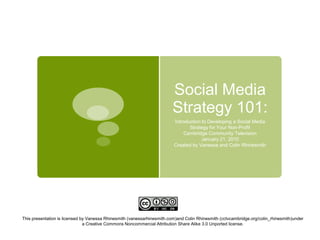 Social Media Strategy 101:  Introduction to Developing a Social Media Strategy for Your Non-Profit  Cambridge Community Television  January 21, 2010 Created by Vanessa and Colin Rhinesmith This presentation is licensed by Vanessa Rhinesmith (vanessarhinesmith.com)and Colin Rhinesmith (cctvcambridge.org/colin_rhinesmith)under a Creative Commons Noncommercial Attribution Share Alike 3.0 Unported license. 
