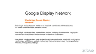 Google Display Network
Was ist das Google Display-
Netzwerk?
Das Google Display-Netzwerk (GDN) ist ein Netzwerk aus Websites mit Werbeflächen,
auf denen Sie Ihre Anzeigen platzieren können.
Das Google Display-Netzwerk verwendet ein präzises Targeting, um interessierte Zielgruppen
zu erreichen – so profitieren Werbetreibende von besseren Ergebnissen.
Das Google Display-Netzwerk bietet eine einfache und kostengünstige Möglichkeit zur Schaltung
von Anzeigen auf Millionen qualitativ hochwertiger Nachrichtenseiten sowie themenspezifischer
Websites, Videoportale und Blogs.
 