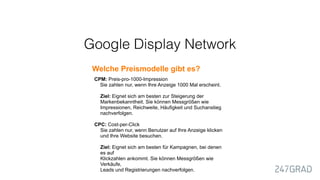 Welche Preismodelle gibt es?
CPM: Preis-pro-1000-Impression
Sie zahlen nur, wenn Ihre Anzeige 1000 Mal erscheint.
Ziel: Eignet sich am besten zur Steigerung der
Markenbekanntheit. Sie können Messgrößen wie
Impressionen, Reichweite, Häufigkeit und Suchanstieg
nachverfolgen.
CPC: Cost-per-Click
Sie zahlen nur, wenn Benutzer auf Ihre Anzeige klicken
und Ihre Website besuchen.
Ziel: Eignet sich am besten für Kampagnen, bei denen
es auf  
Klickzahlen ankommt. Sie können Messgrößen wie
Verkäufe,  
Leads und Registrierungen nachverfolgen.
Google Display Network
 