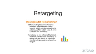 Retargeting
Was bedeutet Remarketing?
Mit Remarketing können Sie Personen
erreichen, die Ihre Website bereits
besucht, jedoch noch keine gewünschte
Aktion ausgeführt haben, wie z. B. einen
Kauf oder eine Anmeldung.
Remarketing ist eine effiziente Möglichkeit,
mit Ihrem Zielpublikum in Verbindung zu
bleiben und den Return on Investment
Ihrer Marketingkampagnen erheblich zu
steigern.
 