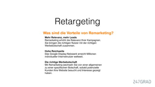 Retargeting
Was sind die Vorteile von Remarketing?
Mehr Relevanz, mehr Leads
Remarketing erhöht die Relevanz Ihrer Kampagnen.
Sie bringen die richtigen Nutzer mit der richtigen
Werbebotschaft zusammen.
Hohe Reichweite
Das Google Display-Netzwerk erreicht Millionen
individueller Internetnutzer weltweit.
Die richtige Werbebotschaft
Mit Remarketing wechseln Sie von einer allgemeinen
zu einer spezifischen Botschaft, sobald potenzielle
Kunden Ihre Website besucht und Interesse gezeigt
haben.
 