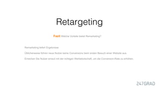 Remarketing liefert Ergebnisse
Üblicherweise führen neue Nutzer keine Conversions beim ersten Besuch einer Website aus.
Erreichen Sie Nutzer erneut mit der richtigen Werbebotschaft, um die Conversion-Rate zu erhöhen.
Fazit Welche Vorteile bietet Remarketing?
Retargeting
 