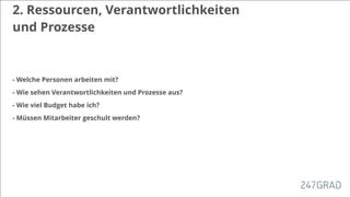 2. Ressourcen, Verantwortlichkeiten
und Prozesse
- Welche Personen arbeiten mit?
- Wie sehen Verantwortlichkeiten und Prozesse aus?
- Wie viel Budget habe ich?
- Müssen Mitarbeiter geschult werden?
 