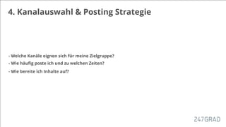 4. Kanalauswahl & Posting Strategie
- Welche Kanäle eignen sich für meine Zielgruppe?
- Wie häuﬁg poste ich und zu welchen Zeiten?
- Wie bereite ich Inhalte auf?
 