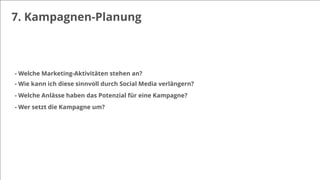 7. Kampagnen-Planung
- Welche Marketing-Aktivitäten stehen an?
- Wie kann ich diese sinnvoll durch Social Media verlängern?
- Welche Anlässe haben das Potenzial für eine Kampagne?
- Wer setzt die Kampagne um?
 