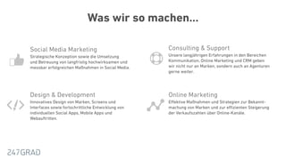 Was wir so machen…
Design & Development
Innovatives Design von Marken, Screens und
Interfaces sowie fortschrittliche Entwicklung von
individuellen Social Apps, Mobile Apps und
Webauftritten.
Online Marketing
Eﬀektive Maßnahmen und Strategien zur Bekannt-
machung von Marken und zur eﬃzienten Steigerung
der Verkaufszahlen über Online-Kanäle.
Consulting & Support
Unsere langjährigen Erfahrungen in den Bereichen
Kommunikation, Online Marketing und CRM geben  
wir nicht nur an Marken, sondern auch an Agenturen
gerne weiter.
Social Media Marketing
Strategische Konzeption sowie die Umsetzung  
und Betreuung von langfristig hochwirksamen und
messbar erfolgreichen Maßnahmen in Social Media.
 