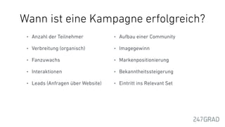 Wann ist eine Kampagne erfolgreich?
• Anzahl der Teilnehmer
• Verbreitung (organisch)
• Fanzuwachs
• Interaktionen
• Leads (Anfragen über Website)
• Aufbau einer Community
• Imagegewinn
• Markenpositionierung
• Bekanntheitssteigerung
• Eintritt ins Relevant Set
 