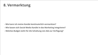 8. Vermarktung
- Wie kann ich meine Kanäle kontinuierlich vermarkten?
- Wie lassen sich Social Media Kanäle in das Marketing integrieren?
- Welches Budget steht für die Schaltung von Ads zur Verfügung?
 