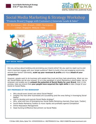 Social Media Marketing & Strategy
        16 & 17th Sept, Doha, Qatar




Social Media Marketing & Strategy Workshop
“Promote Brand | Engage with Customers | Generate Leads & Sales”
90+ Workshops | 500+ Brands | 2000+ Participants
          ( Oman, Singapore. Malaysia. India)




WHY SOCIAL MEDIA?



 Are you serious about building and promoting your brand online? Do you want to reach out to and
 more important engage with your target audience? Want to build a live and engaging community
 around your brand? Ultimately, scale up your revenues & profits and move ahead of your
 competition!

 However, people want to do business with people they trust and they hate advertising. What can you
 do? Social Media can be your answer! It is a new paradigm in which Marketing is done today. Let us
 empower and enable you to unleash the potential of Social Media for your Brand. And, in the
 process, help you ensure that your people have acquired the right skills to take charge of your
 brand on Social Media.

 KEY PROMISES OF THE WORKSHOP

       Why should every brand care about Social Media?
       Insights into how other businesses are succeeding (and the ones failing) in leveraging Social
        Media?
       How to develop and execute Social Media strategy?
       Why, what and how of leveraging key Social Media Marketing channels (Face book, Twitter)
       Social Media Marketing Toolbox to move rapidly and profitably against Competition
       Online Reputation Management
       Head Hunting & Effective Recruitment via Social Media




   P.O.Box 1303, Doha, Qatar Tel: +97433191010 or + 962795656151 Fax: +962 6 5606756 www.huminvest.com
 