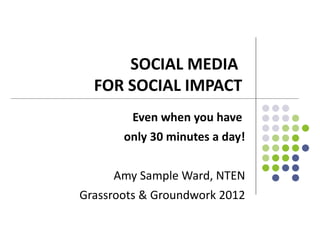 SOCIAL MEDIA
  FOR SOCIAL IMPACT
        Even when you have
       only 30 minutes a day!


     Amy Sample Ward, NTEN
Grassroots & Groundwork 2012
 