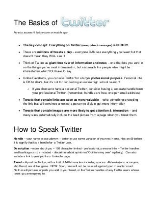 The Basics of
How to access it: twitter.com or mobile app
 The key concept: Everything on Twitter (except direct messages) is PUBLIC.
 There are millions of tweets a day – everyone CAN see everything you tweet but that
doesn’t mean they WILL see it!
 Think of Twitter as giant free river of information and news – one that lets you zero in
on the things you’re most interested in, but also reach the people who might be
interested in what YOU have to say.
 Unlike Facebook, you can use Twitter for a larger professional purpose. Personal info
is OK to share, but it’s not for conducting an online high school reunion!
o If you choose to have a personal Twitter, consider having a separate handle from
your professional Twitter. (remember, handles are free, one per email address)
 Tweets that contain links are seen as more valuable – write something preceding
the link that will convince or entice a person to click to get more information
 Tweets that contain images are more likely to get attention & interaction – and
many sites automatically include the lead picture from a page when you tweet them.
How to Speak Twitter
Handle – your name or pseudonym – better to use some variation of your real name. Has an @ before
it to signify that it’s a handle for a Twitter user.
Description – more about you – 160 character limited - professional, personal info – Twitter handles
and hashtags can be included - disclaimer about opinions (“Opinions my own” is plenty) . Can also
include a link to your profile or LinkedIn page.
Tweet – A post on Twitter, with a limit of 140 characters including spaces. Abbreviations, acronyms,
shorthand, are all fair game. NEW: Soon, links will not be counted against your character count.
Neither will pictures or polls you add to your tweet, or the Twitter handles of any Twitter users whose
tweet you are replying to.
 