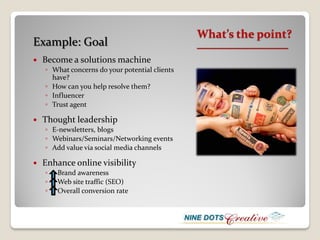 What’s the point?
Example: Goal                                   __________________

   Become a solutions machine
    ◦ What concerns do your potential clients
      have?
    ◦ How can you help resolve them?
    ◦ Influencer
    ◦ Trust agent

   Thought leadership
    ◦ E-newsletters, blogs
    ◦ Webinars/Seminars/Networking events
    ◦ Add value via social media channels

   Enhance online visibility
    ◦   Brand awareness
    ◦   Web site traffic (SEO)
    ◦   Overall conversion rate
 