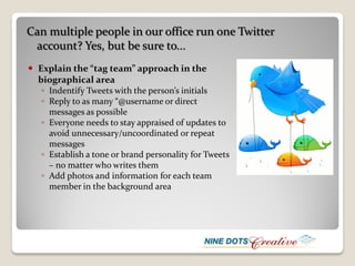 Can multiple people in our office run one Twitter
 account? Yes, but be sure to...
 Explain the “tag team” approach in the
  biographical area
   ◦ Indentify Tweets with the person’s initials
   ◦ Reply to as many “@username or direct
     messages as possible
   ◦ Everyone needs to stay appraised of updates to
     avoid unnecessary/uncoordinated or repeat
     messages
   ◦ Establish a tone or brand personality for Tweets
     – no matter who writes them
   ◦ Add photos and information for each team
     member in the background area
 