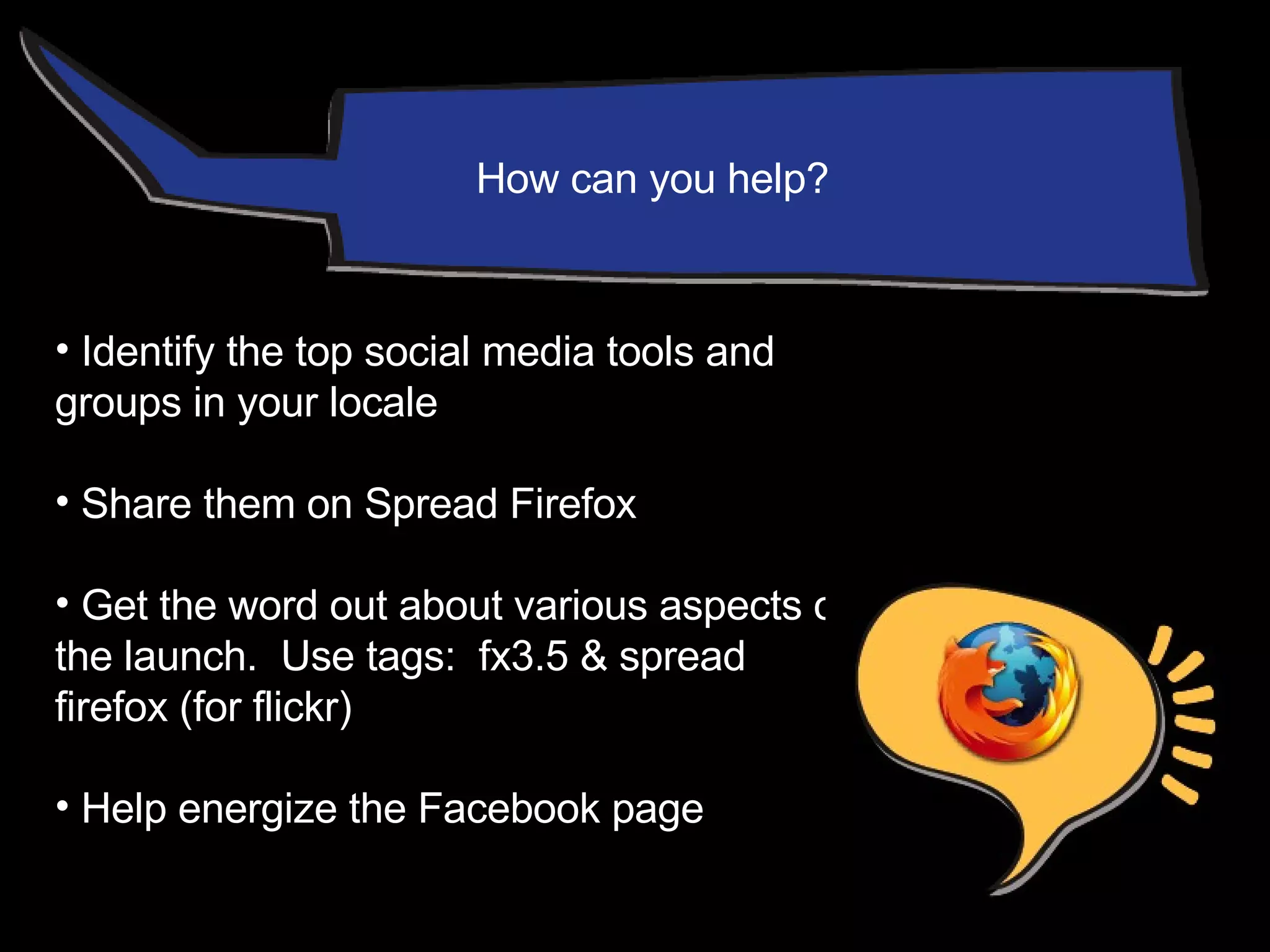 Identify the top social media tools and groups in your locale Share them on Spread Firefox Get the word out about various aspects of the launch.  Use tags:  fx3.5 & spread  firefox (for flickr) Help energize the Facebook page How can you help? 