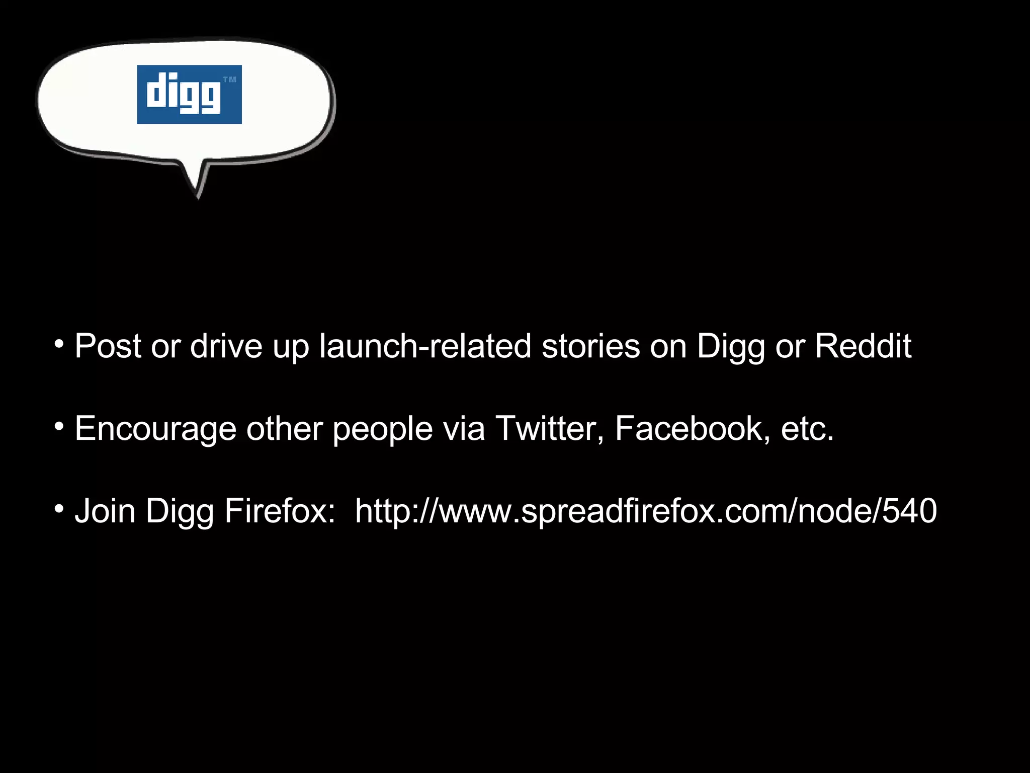 Post or drive up launch-related stories on Digg or Reddit Encourage other people via Twitter, Facebook, etc. Join Digg Firefox:  http://www.spreadfirefox.com/node/540 