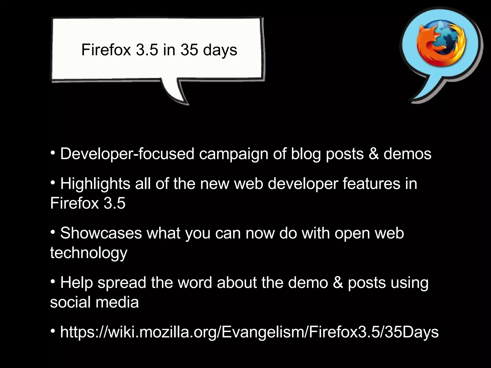 Developer-focused campaign of blog posts & demos Highlights all of the new web developer features in Firefox 3.5  Showcases what you can now do with open web technology Help spread the word about the demo & posts using social media  https://wiki.mozilla.org/Evangelism/Firefox3.5/35Days Firefox 3.5 in 35 days 