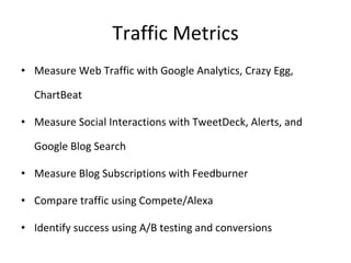 Traffic Metrics Measure Web Traffic with Google Analytics, Crazy Egg, ChartBeat Measure Social Interactions with TweetDeck, Alerts, and Google Blog Search Measure Blog Subscriptions with Feedburner Compare traffic using Compete/Alexa Identify success using A/B testing and conversions 
