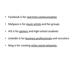Facebook is for  real-time communication MySpace is for  music artists  and fan groups Hi5 is for  gamers  and high-school students LinkedIn is for  business professionals  and recruiters Ning is for creating  niche social networks . 