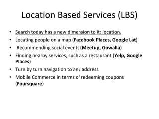 Location Based Services (LBS) Search today has a new dimension to it: location. Locating people on a map ( Facebook Places, Google Lat ) Recommending social events ( Meetup, Gowalla ) Finding nearby services, such as a restaurant ( Yelp, Google Places ) Turn by turn navigation to any address Mobile Commerce in terms of redeeming coupons ( Foursquare ) 