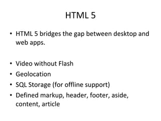 HTML 5 HTML 5 bridges the gap between desktop and web apps. Video without Flash Geolocation SQL Storage (for offline support) Defined markup, header, footer, aside, content, article 