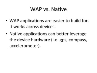 WAP vs. Native WAP applications are easier to build for. It works across devices. Native applications can better leverage the device hardware (i.e. gps, compass, accelerometer). 