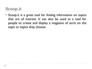 Scoop.it
   Scoop.it is a great tool for finding information on topics
    that are of interest. It can also be used as a tool for
    people to create and display a magazine of sorts on the
    topic or topics they choose.
 
