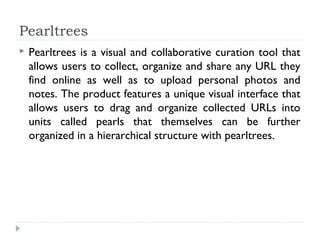 Pearltrees
   Pearltrees is a visual and collaborative curation tool that
    allows users to collect, organize and share any URL they
    find online as well as to upload personal photos and
    notes. The product features a unique visual interface that
    allows users to drag and organize collected URLs into
    units called pearls that themselves can be further
    organized in a hierarchical structure with pearltrees.
 