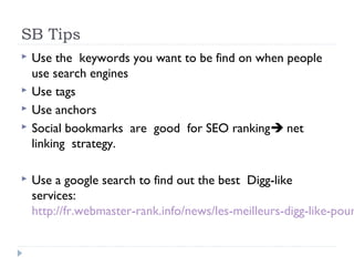 SB Tips
   Use the keywords you want to be find on when people
    use search engines
   Use tags
   Use anchors
   Social bookmarks are good for SEO ranking net
    linking strategy.

   Use a google search to find out the best Digg-like
    services:
    http://fr.webmaster-rank.info/news/les-meilleurs-digg-like-pour
 