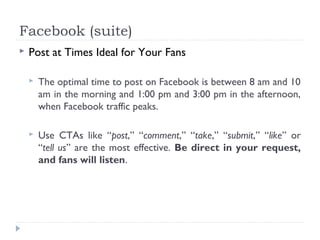 Facebook (suite)
   Post at Times Ideal for Your Fans

       The optimal time to post on Facebook is between 8 am and 10
        am in the morning and 1:00 pm and 3:00 pm in the afternoon,
        when Facebook traffic peaks.

       Use CTAs like “post,” “comment,” “take,” “submit,” “like” or
        “tell us” are the most effective. Be direct in your request,
        and fans will listen.
 