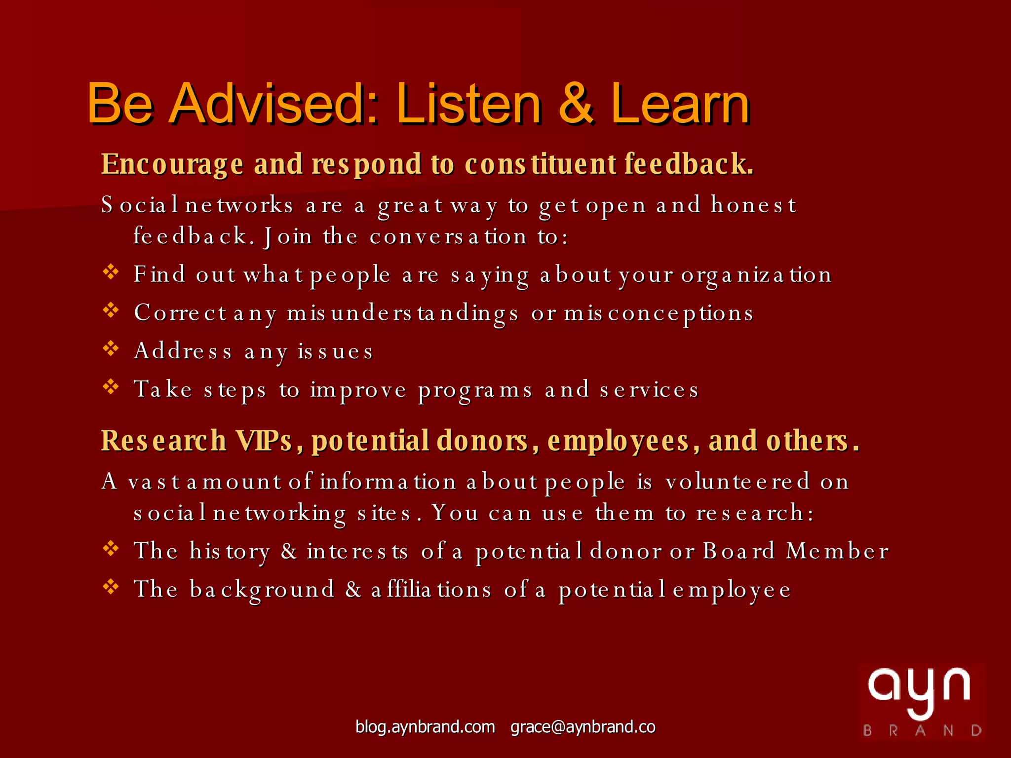 Encourage and respond to constituent feedback. Social networks are a great way to get open and honest feedback. Join the conversation to: Find out what people are saying about your organization  Correct any misunderstandings or misconceptions Address any issues Take steps to improve programs and services Research VIPs, potential donors, employees, and others. A vast amount of information about people is volunteered on social networking sites. You can use them to research: The history & interests of a potential donor or Board Member The background & affiliations of a potential employee Be Advised: Listen & Learn 