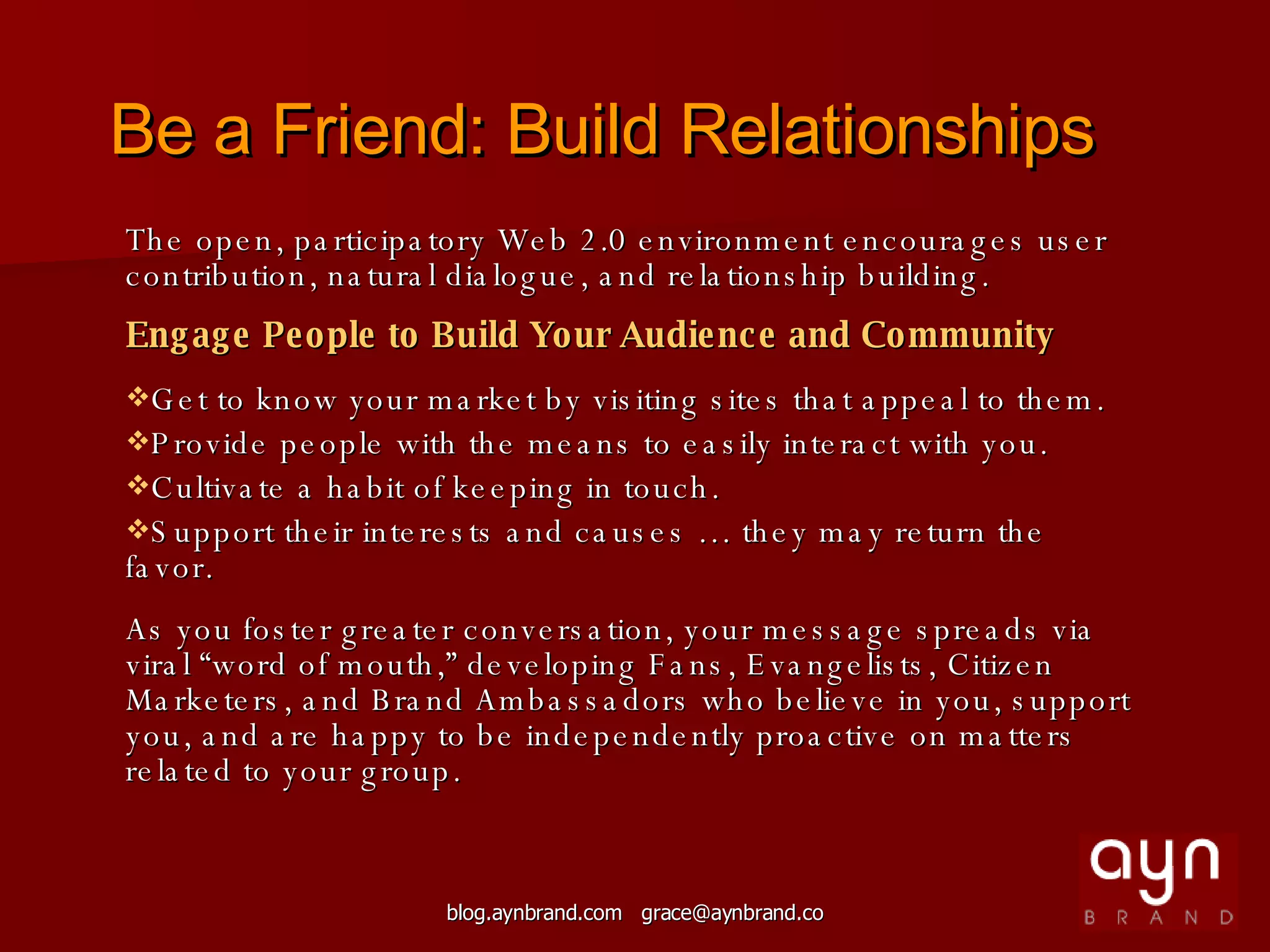 The open, participatory Web 2.0 environment encourages user contribution, natural dialogue, and relationship building. Engage People to Build Your Audience and Community Get to know your market by visiting sites that appeal to them. Provide people with the means to easily interact with you. Cultivate a habit of keeping in touch. Support their interests and causes … they may return the favor. As you foster greater conversation, your message spreads via viral “word of mouth,” developing Fans, Evangelists, Citizen Marketers, and Brand Ambassadors who believe in you, support you, and are happy to be independently proactive on matters related to your group. Be a Friend: Build Relationships 